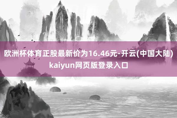 欧洲杯体育正股最新价为16.46元-开云(中国大陆)kaiyun网页版登录入口