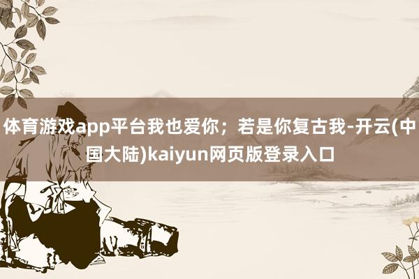 体育游戏app平台我也爱你;若是你复古我-开云(中国大陆)kaiyun网页版登录入口