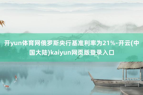 开yun体育网俄罗斯央行基准利率为21%-开云(中国大陆)kaiyun网页版登录入口