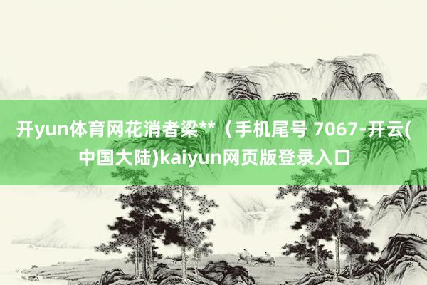 开yun体育网花消者梁**（手机尾号 7067-开云(中国大陆)kaiyun网页版登录入口