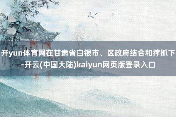 开yun体育网在甘肃省白银市、区政府结合和撑抓下-开云(中国大陆)kaiyun网页版登录入口