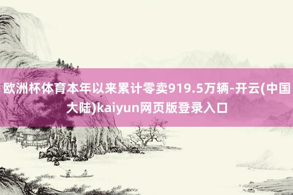 欧洲杯体育本年以来累计零卖919.5万辆-开云(中国大陆)kaiyun网页版登录入口