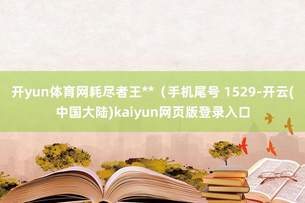 开yun体育网耗尽者王**（手机尾号 1529-开云(中国大陆)kaiyun网页版登录入口