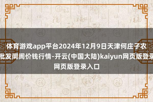 体育游戏app平台2024年12月9日天津何庄子农家具批发阛阓价钱行情-开云(中国大陆)kaiyun网页版登录入口