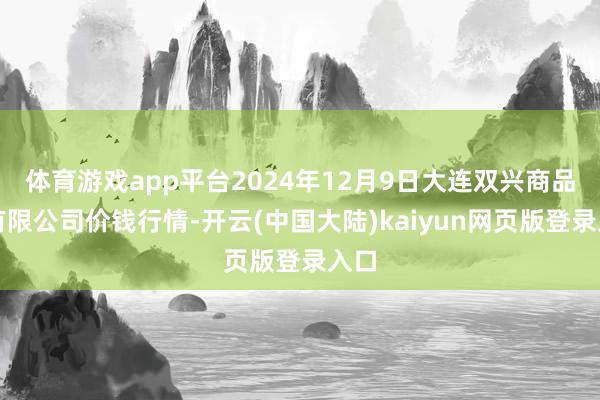 体育游戏app平台2024年12月9日大连双兴商品城有限公司价钱行情-开云(中国大陆)kaiyun网页版登录入口