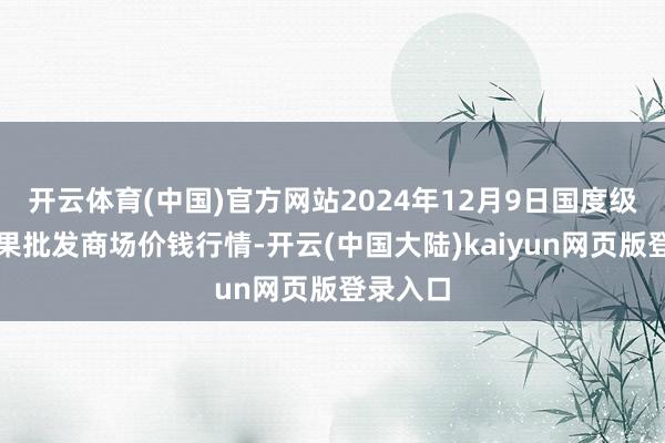 开云体育(中国)官方网站2024年12月9日国度级洛川苹果批发商场价钱行情-开云(中国大陆)kaiyun网页版登录入口
