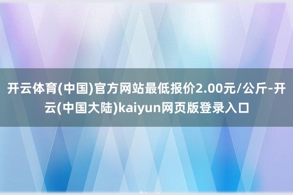 开云体育(中国)官方网站最低报价2.00元/公斤-开云(中国大陆)kaiyun网页版登录入口