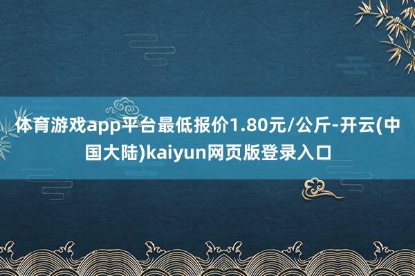 体育游戏app平台最低报价1.80元/公斤-开云(中国大陆)kaiyun网页版登录入口