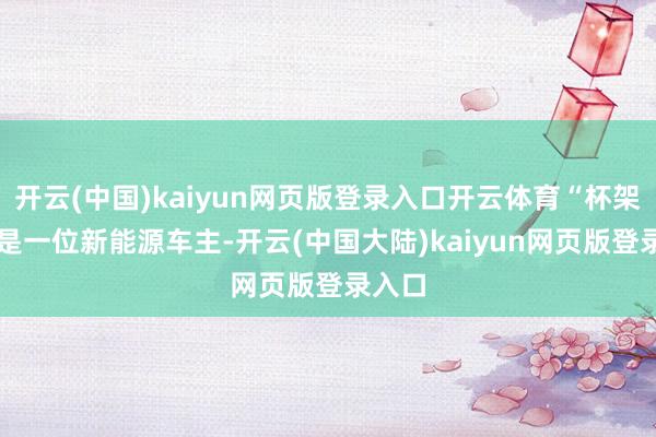 开云(中国)kaiyun网页版登录入口开云体育“杯架哥” 是一位新能源车主-开云(中国大陆)kaiyun网页版登录入口