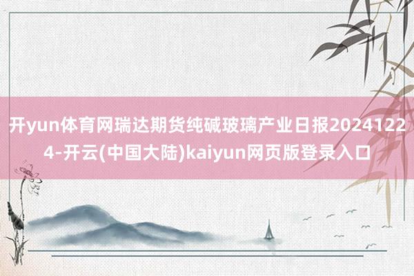 开yun体育网瑞达期货纯碱玻璃产业日报20241224-开云(中国大陆)kaiyun网页版登录入口