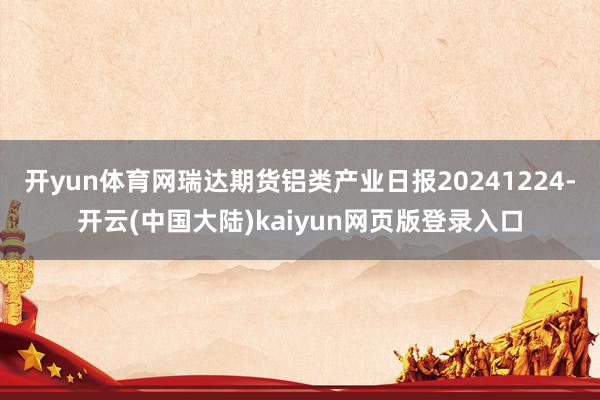 开yun体育网瑞达期货铝类产业日报20241224-开云(中国大陆)kaiyun网页版登录入口