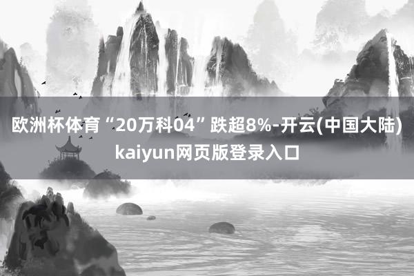 欧洲杯体育“20万科04”跌超8%-开云(中国大陆)kaiyun网页版登录入口