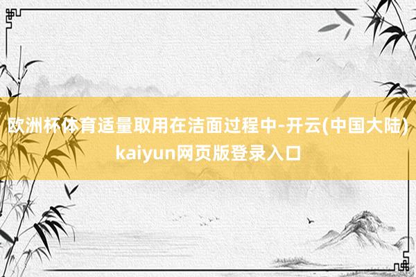 欧洲杯体育适量取用在洁面过程中-开云(中国大陆)kaiyun网页版登录入口