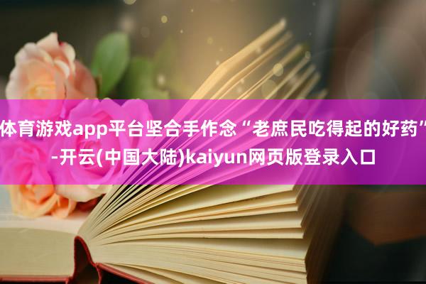 体育游戏app平台坚合手作念“老庶民吃得起的好药”-开云(中国大陆)kaiyun网页版登录入口