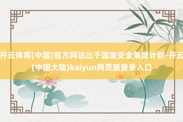 开云体育(中国)官方网站出于国度安全角度计划-开云(中国大陆)kaiyun网页版登录入口