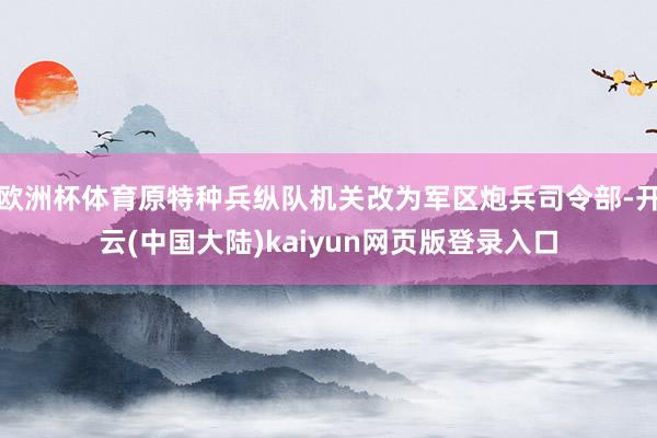 欧洲杯体育原特种兵纵队机关改为军区炮兵司令部-开云(中国大陆)kaiyun网页版登录入口