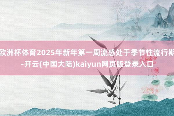 欧洲杯体育2025年新年第一周流感处于季节性流行期-开云(中国大陆)kaiyun网页版登录入口