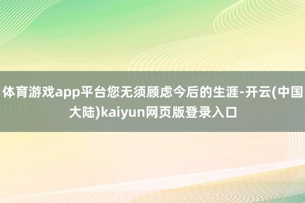 体育游戏app平台您无须顾虑今后的生涯-开云(中国大陆)kaiyun网页版登录入口