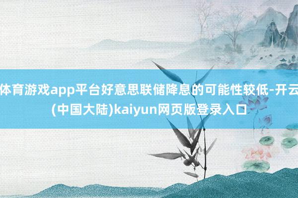 体育游戏app平台好意思联储降息的可能性较低-开云(中国大陆)kaiyun网页版登录入口