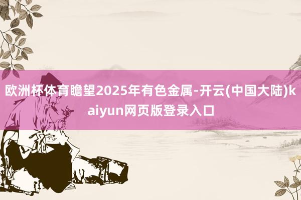 欧洲杯体育瞻望2025年有色金属-开云(中国大陆)kaiyun网页版登录入口