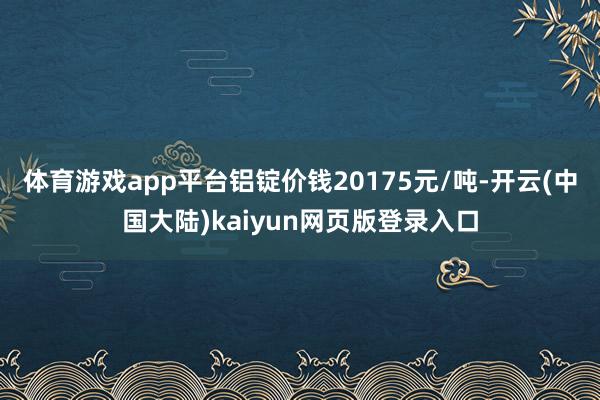 体育游戏app平台铝锭价钱20175元/吨-开云(中国大陆)kaiyun网页版登录入口