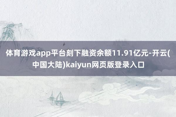 体育游戏app平台刻下融资余额11.91亿元-开云(中国大陆)kaiyun网页版登录入口