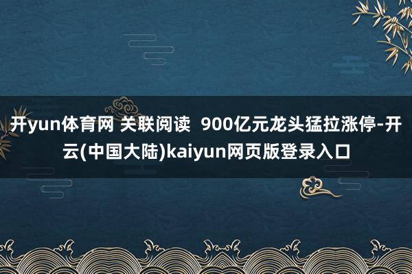 开yun体育网 关联阅读  900亿元龙头猛拉涨停-开云(中国大陆)kaiyun网页版登录入口