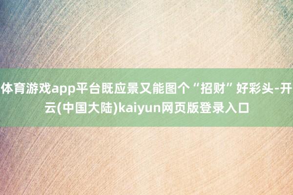 体育游戏app平台既应景又能图个“招财”好彩头-开云(中国大陆)kaiyun网页版登录入口