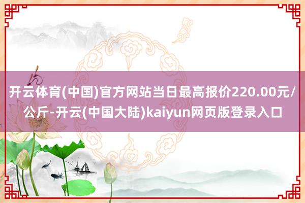 开云体育(中国)官方网站当日最高报价220.00元/公斤-开云(中国大陆)kaiyun网页版登录入口