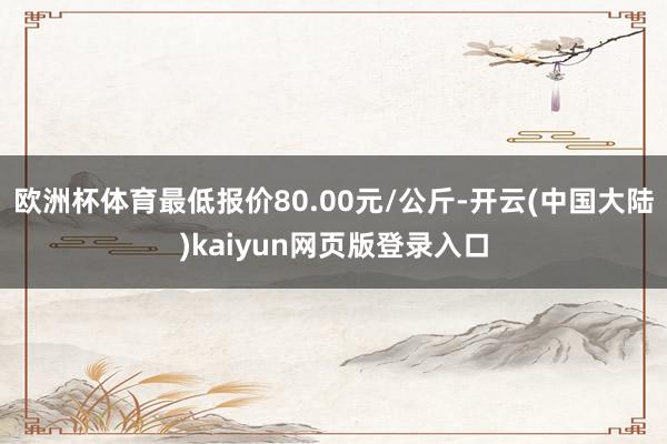 欧洲杯体育最低报价80.00元/公斤-开云(中国大陆)kaiyun网页版登录入口