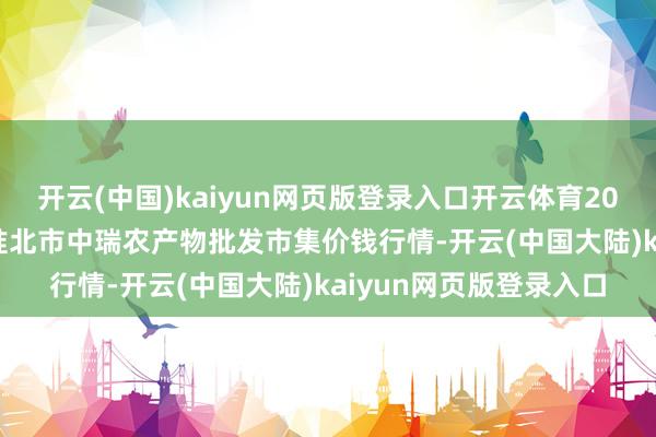 开云(中国)kaiyun网页版登录入口开云体育2025年2月28日安徽省淮北市中瑞农产物批发市集价钱行情-开云(中国大陆)kaiyun网页版登录入口