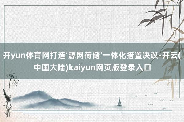 开yun体育网打造‘源网荷储’一体化措置决议-开云(中国大陆)kaiyun网页版登录入口