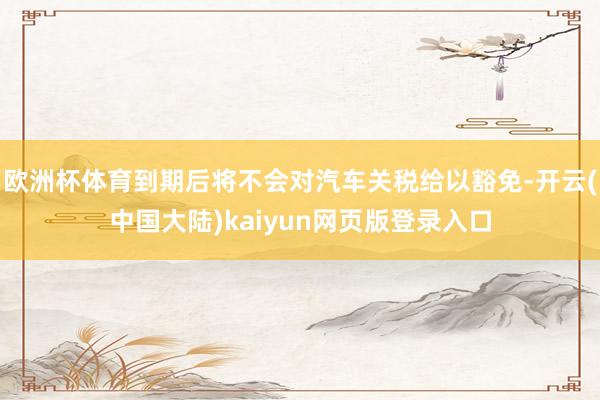 欧洲杯体育到期后将不会对汽车关税给以豁免-开云(中国大陆)kaiyun网页版登录入口