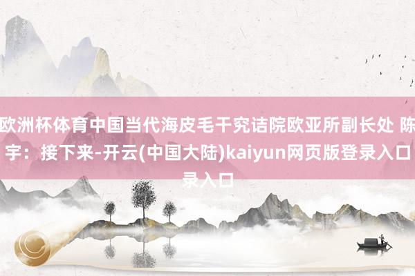 欧洲杯体育中国当代海皮毛干究诘院欧亚所副长处 陈宇：接下来-开云(中国大陆)kaiyun网页版登录入口