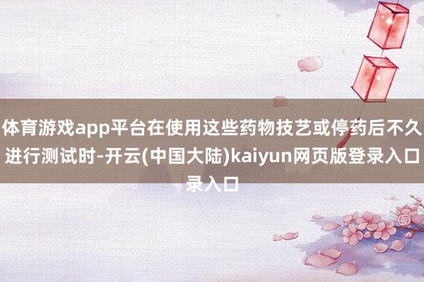体育游戏app平台在使用这些药物技艺或停药后不久进行测试时-开云(中国大陆)kaiyun网页版登录入口