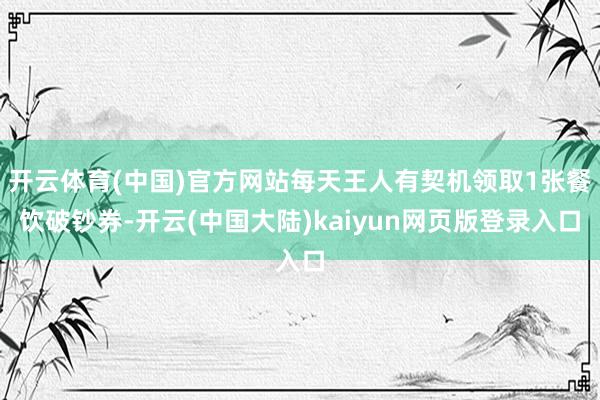 开云体育(中国)官方网站每天王人有契机领取1张餐饮破钞券-开云(中国大陆)kaiyun网页版登录入口