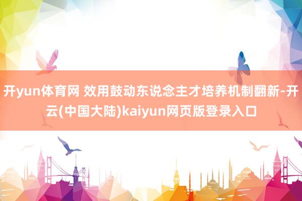 开yun体育网 效用鼓动东说念主才培养机制翻新-开云(中国大陆)kaiyun网页版登录入口