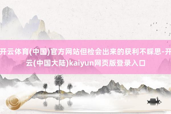 开云体育(中国)官方网站但检会出来的获利不睬思-开云(中国大陆)kaiyun网页版登录入口