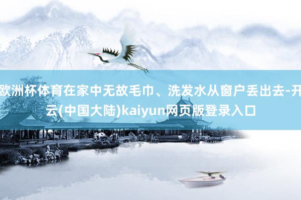 欧洲杯体育在家中无故毛巾、洗发水从窗户丢出去-开云(中国大陆)kaiyun网页版登录入口
