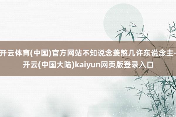 开云体育(中国)官方网站不知说念羡煞几许东说念主-开云(中国大陆)kaiyun网页版登录入口