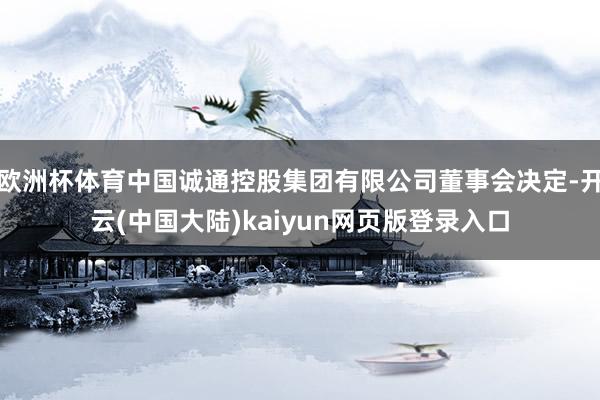 欧洲杯体育中国诚通控股集团有限公司董事会决定-开云(中国大陆)kaiyun网页版登录入口
