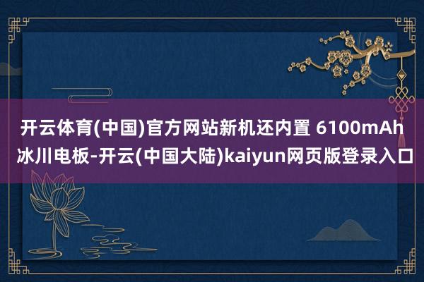 开云体育(中国)官方网站　　新机还内置 6100mAh 冰川电板-开云(中国大陆)kaiyun网页版登录入口