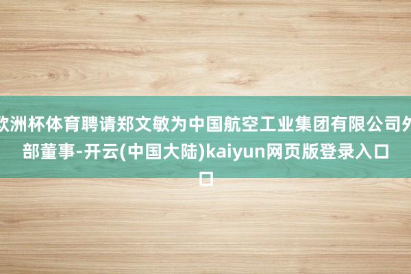 欧洲杯体育聘请郑文敏为中国航空工业集团有限公司外部董事-开云(中国大陆)kaiyun网页版登录入口