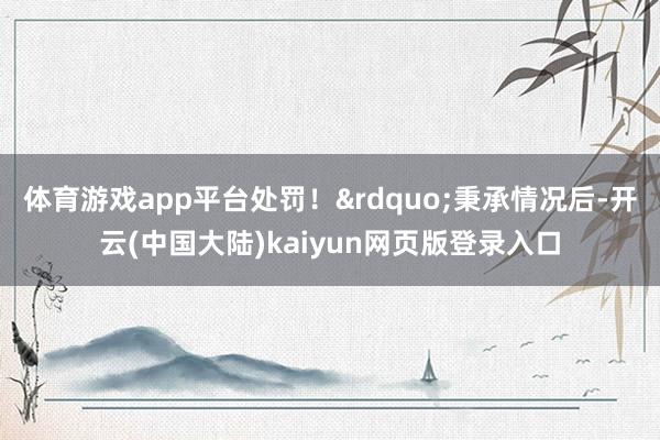 体育游戏app平台处罚！&rdquo;秉承情况后-开云(中国大陆)kaiyun网页版登录入口