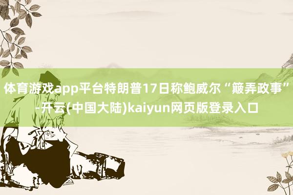 体育游戏app平台特朗普17日称鲍威尔“簸弄政事”-开云(中国大陆)kaiyun网页版登录入口