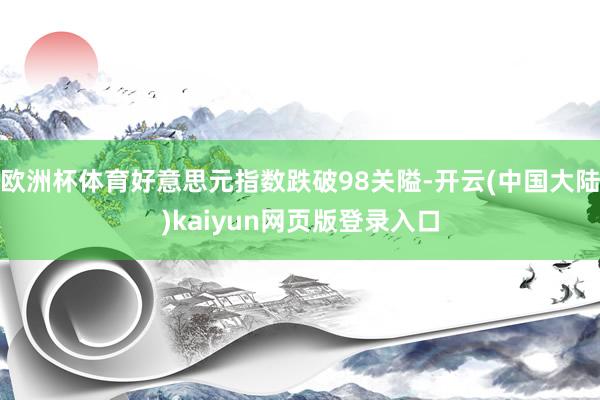 欧洲杯体育好意思元指数跌破98关隘-开云(中国大陆)kaiyun网页版登录入口