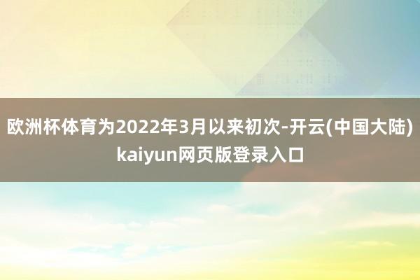 欧洲杯体育为2022年3月以来初次-开云(中国大陆)kaiyun网页版登录入口