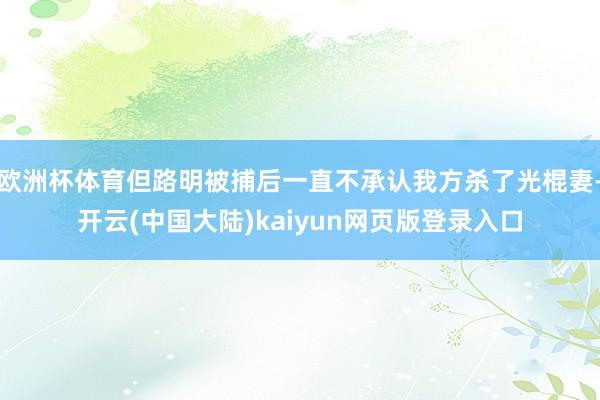 欧洲杯体育但路明被捕后一直不承认我方杀了光棍妻-开云(中国大陆)kaiyun网页版登录入口