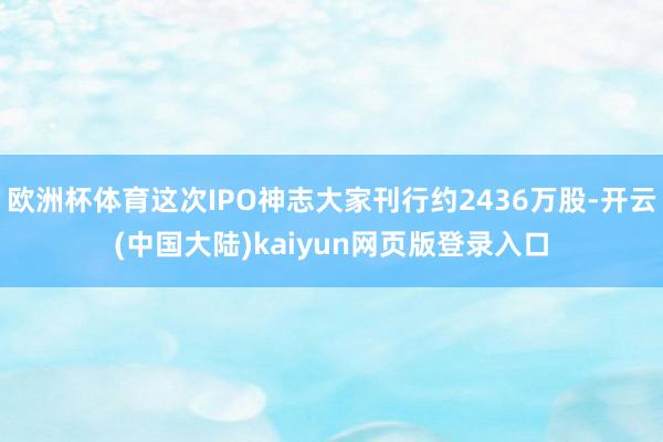 欧洲杯体育这次IPO神志大家刊行约2436万股-开云(中国大陆)kaiyun网页版登录入口