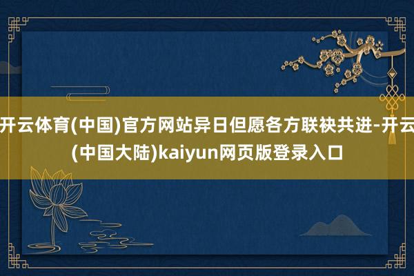 开云体育(中国)官方网站异日但愿各方联袂共进-开云(中国大陆)kaiyun网页版登录入口